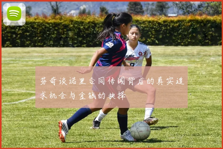 芬奇谈诺里合同传闻背后的真实追求机会与金钱的抉择