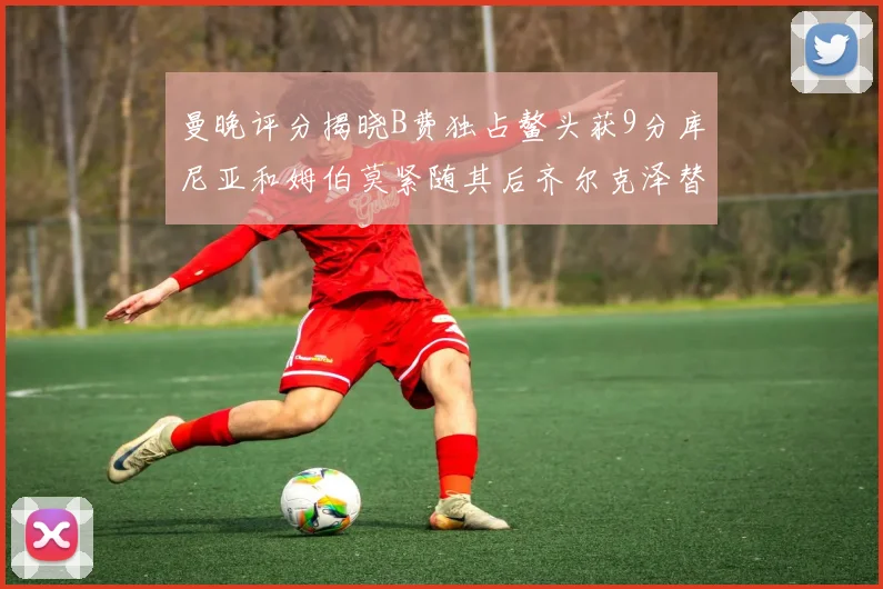 曼晚评分揭晓B费独占鳌头获9分库尼亚和姆伯莫紧随其后齐尔克泽替补仅得5分