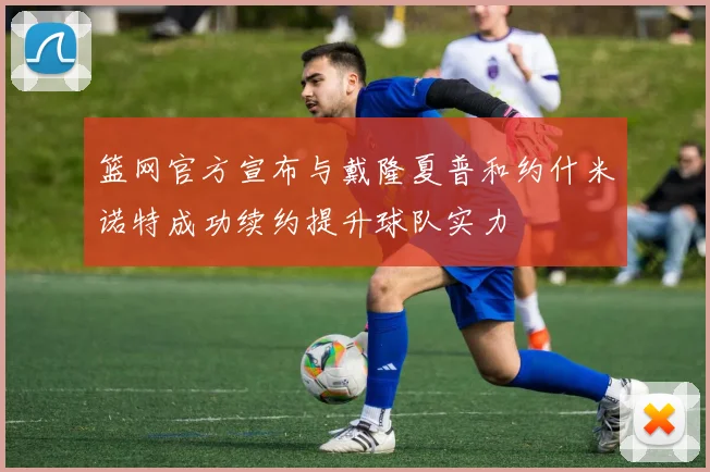 篮网官方宣布与戴隆夏普和约什米诺特成功续约提升球队实力