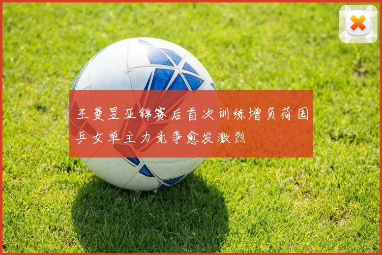 王曼昱亚锦赛后首次训练增负荷国乒女单主力竞争愈发激烈
