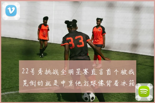 22号秀挑战全明星赛直言首个被我晃倒的就是申京他打球像背着冰箱一样笨重