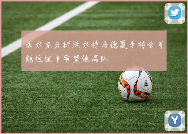 法尔克分析沃尔特马德夏季转会可能性纽卡希望他离队