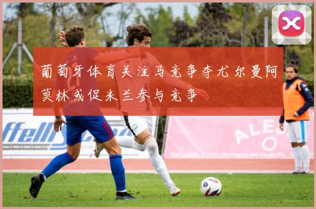 葡萄牙体育关注马竞争夺尤尔曼阿莫林或促米兰参与竞争