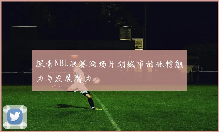 探索NBL联赛满场计划城市的独特魅力与发展潜力