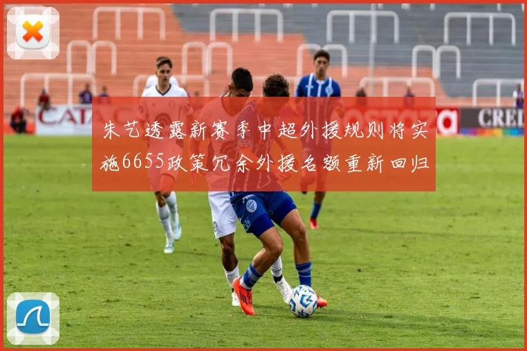 朱艺透露新赛季中超外援规则将实施6655政策冗余外援名额重新回归球队配置