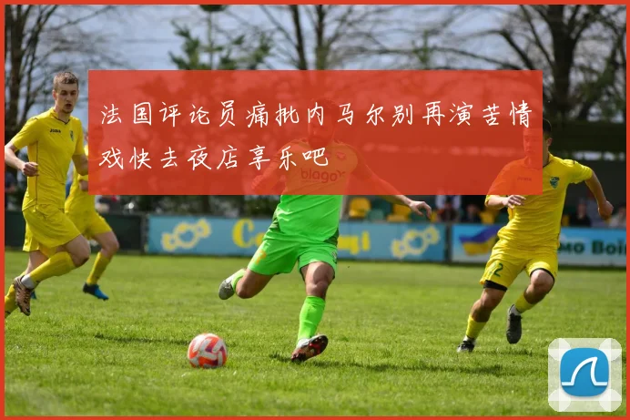 法国评论员痛批内马尔别再演苦情戏快去夜店享乐吧