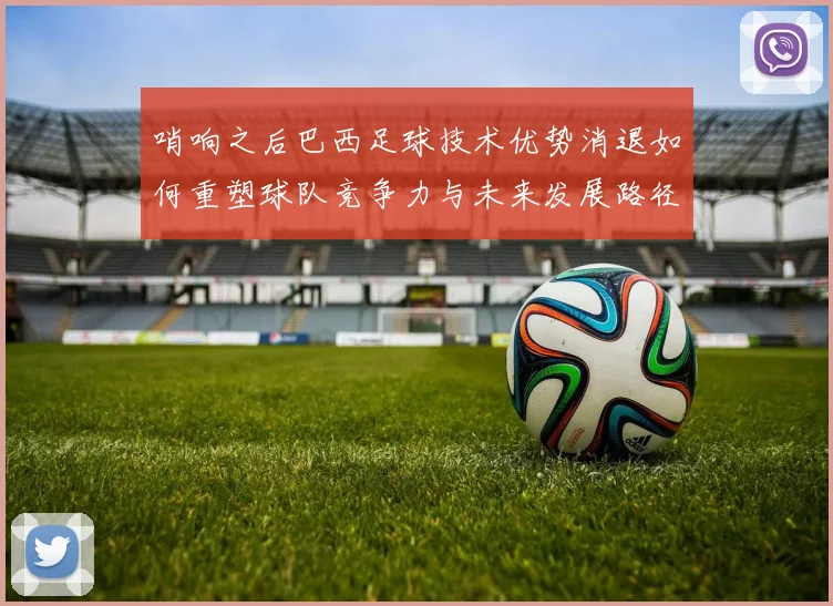 哨响之后巴西足球技术优势消退如何重塑球队竞争力与未来发展路径