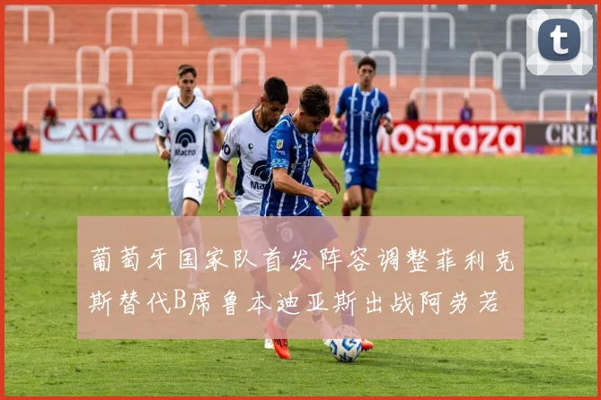 葡萄牙国家队首发阵容调整菲利克斯替代B席鲁本迪亚斯出战阿劳若