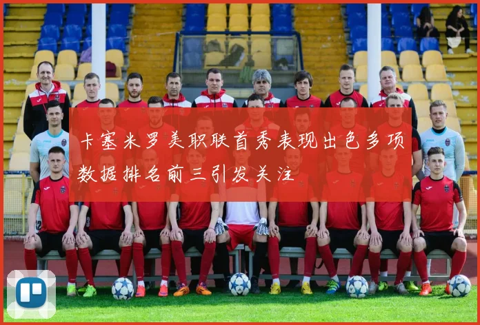卡塞米罗美职联首秀表现出色多项数据排名前三引发关注