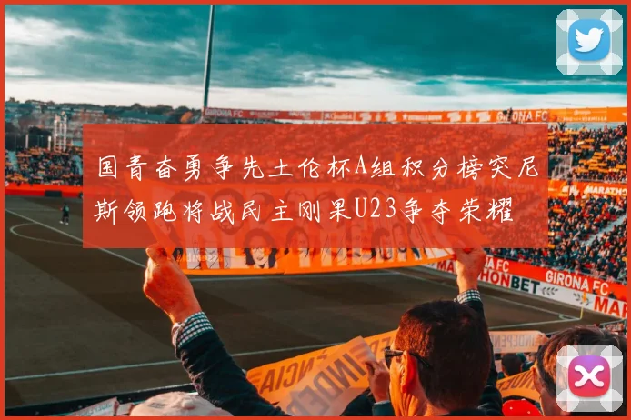 国青奋勇争先土伦杯A组积分榜突尼斯领跑将战民主刚果U23争夺荣耀