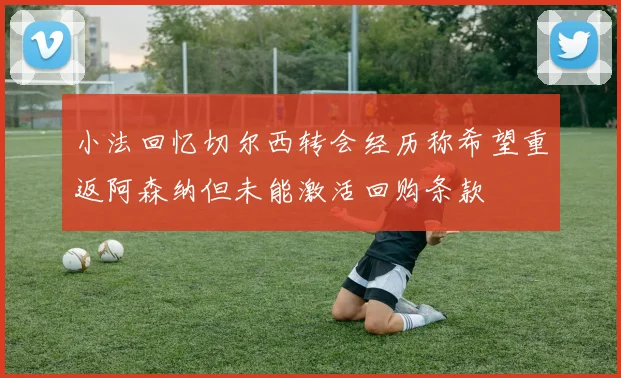 小法回忆切尔西转会经历称希望重返阿森纳但未能激活回购条款