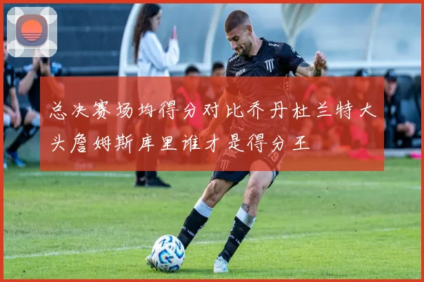 总决赛场均得分对比乔丹杜兰特大头詹姆斯库里谁才是得分王