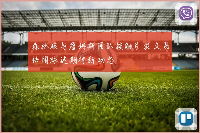 森林狼与詹姆斯团队接触引发交易传闻球迷期待新动态