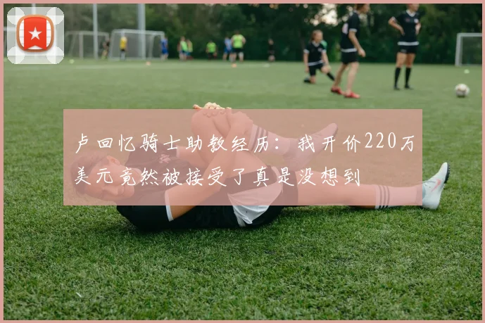 卢回忆骑士助教经历：我开价220万美元竟然被接受了真是没想到
