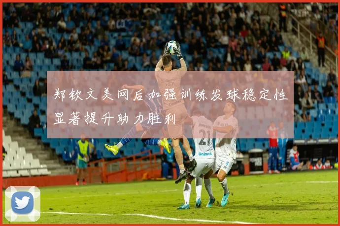 郑钦文美网后加强训练发球稳定性显著提升助力胜利