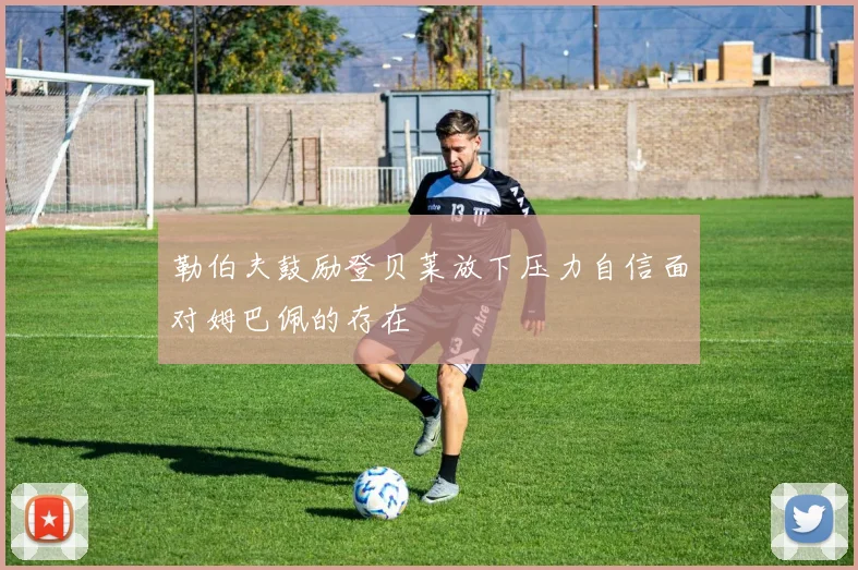 勒伯夫鼓励登贝莱放下压力自信面对姆巴佩的存在