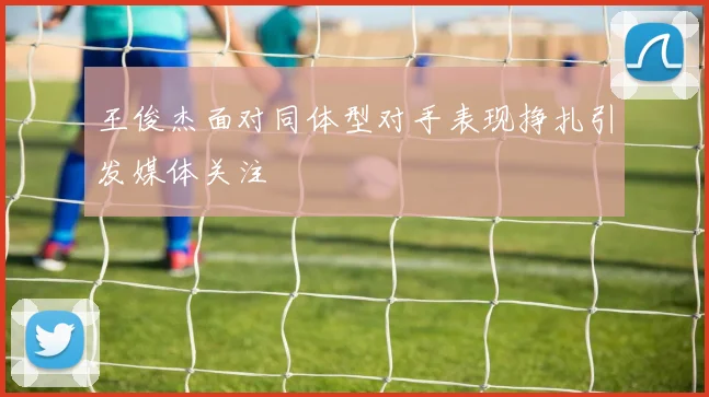 王俊杰面对同体型对手表现挣扎引发媒体关注