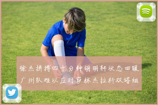 徐杰拼搏四十分钟胡明轩状态回暖广州队难以应对萨林杰拉科双塔组合