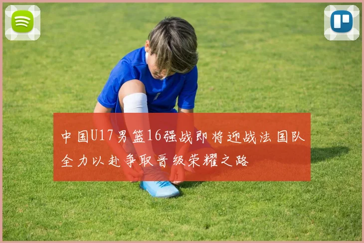 中国U17男篮16强战即将迎战法国队全力以赴争取晋级荣耀之路
